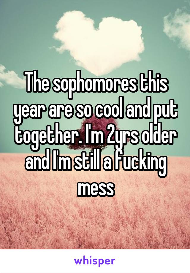 The sophomores this year are so cool and put together. I'm 2yrs older and I'm still a fucking mess