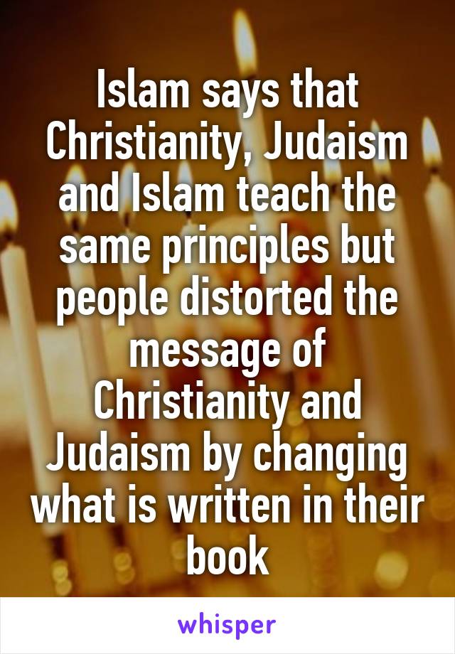 Islam says that Christianity, Judaism and Islam teach the same principles but people distorted the message of Christianity and Judaism by changing what is written in their book