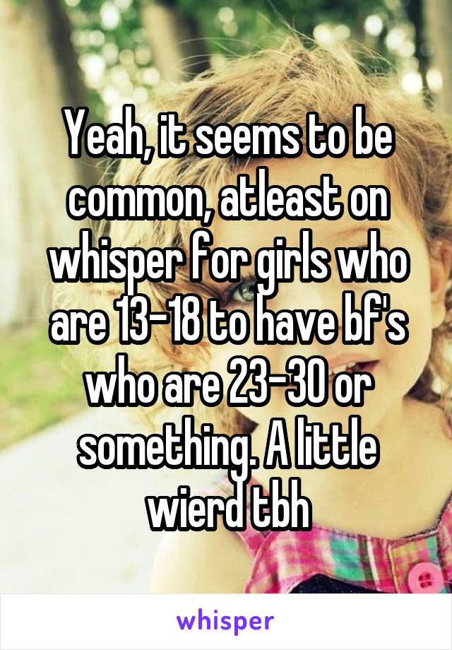 Yeah, it seems to be common, atleast on whisper for girls who are 13-18 to have bf's who are 23-30 or something. A little wierd tbh