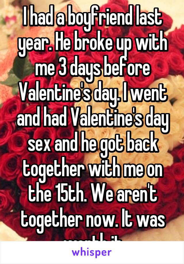 I had a boyfriend last year. He broke up with me 3 days before Valentine's day. I went and had Valentine's day sex and he got back together with me on the 15th. We aren't together now. It was worth it