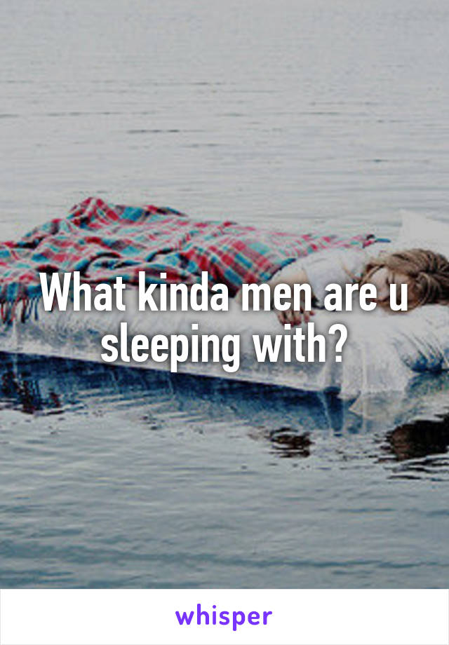 What kinda men are u sleeping with?