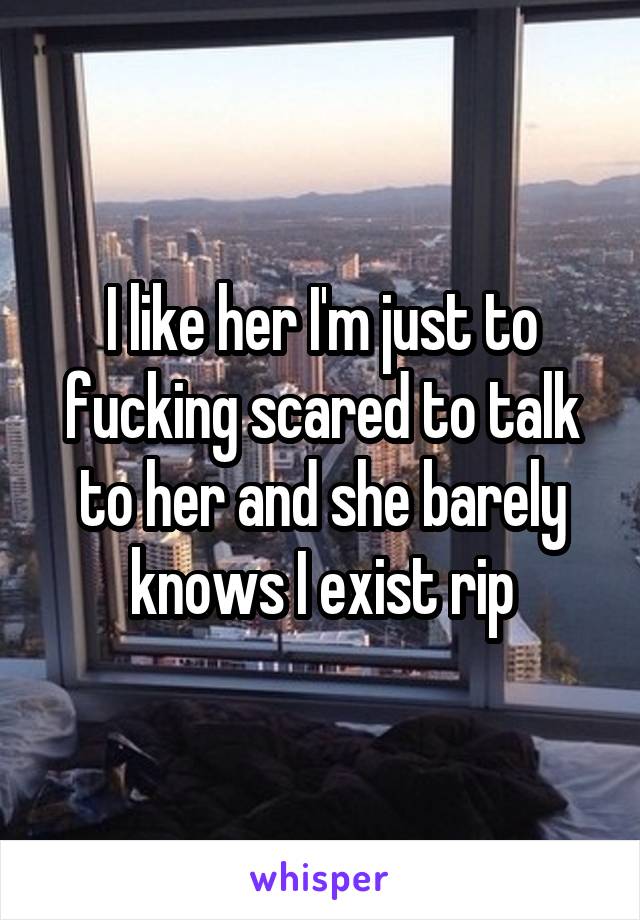 I like her I'm just to fucking scared to talk to her and she barely knows I exist rip