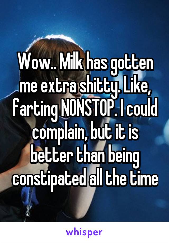 Wow.. Milk has gotten me extra shitty. Like, farting NONSTOP. I could complain, but it is better than being constipated all the time