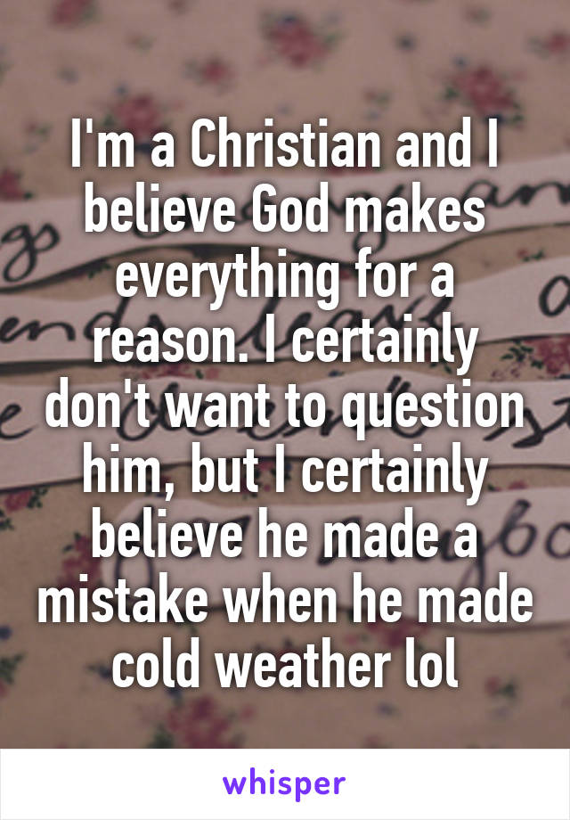 I'm a Christian and I believe God makes everything for a reason. I certainly don't want to question him, but I certainly believe he made a mistake when he made cold weather lol