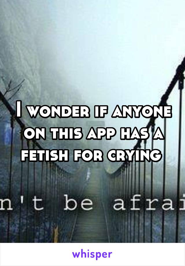 I wonder if anyone on this app has a fetish for crying 