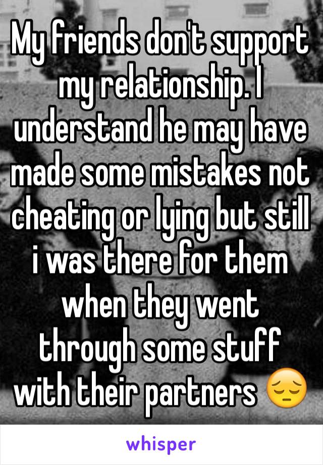 My friends don't support my relationship. I understand he may have made some mistakes not cheating or lying but still i was there for them when they went through some stuff with their partners 😔