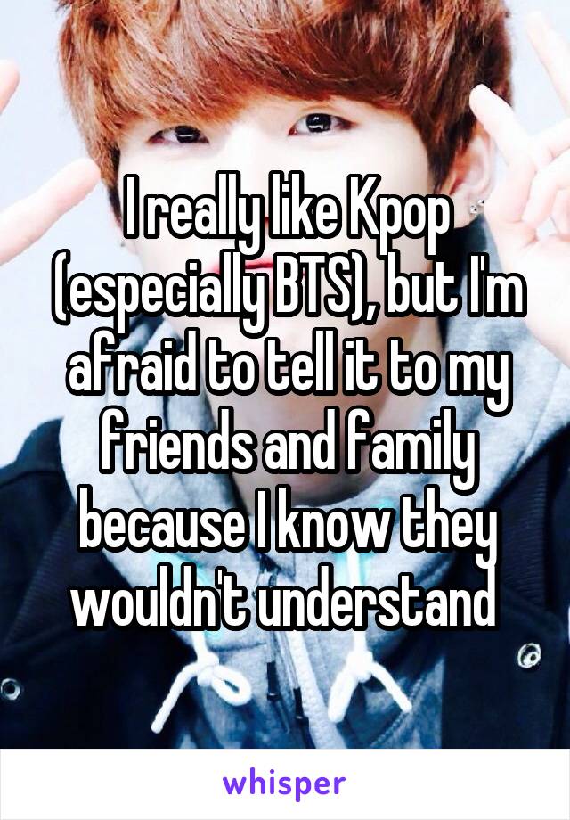 I really like Kpop (especially BTS), but I'm afraid to tell it to my friends and family because I know they wouldn't understand 