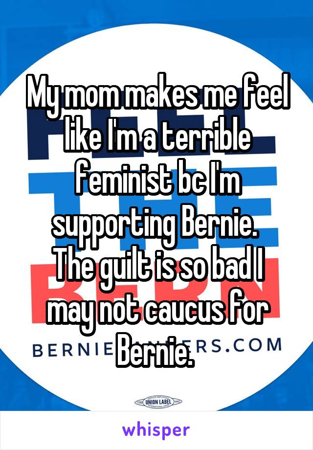 My mom makes me feel like I'm a terrible feminist bc I'm supporting Bernie. 
The guilt is so bad I may not caucus for Bernie. 