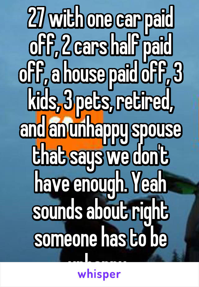 27 with one car paid off, 2 cars half paid off, a house paid off, 3 kids, 3 pets, retired, and an unhappy spouse that says we don't have enough. Yeah sounds about right someone has to be unhappy. 