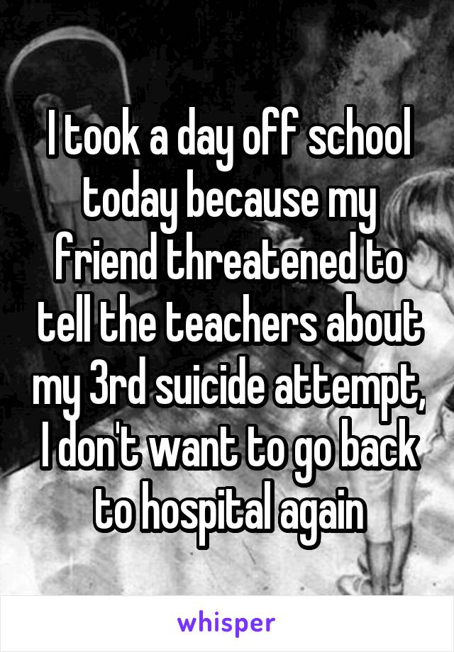 I took a day off school today because my friend threatened to tell the teachers about my 3rd suicide attempt, I don't want to go back to hospital again
