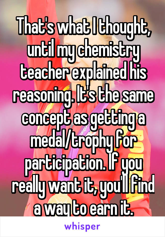 That's what I thought, until my chemistry teacher explained his reasoning. It's the same concept as getting a medal/trophy for participation. If you really want it, you'll find a way to earn it.
