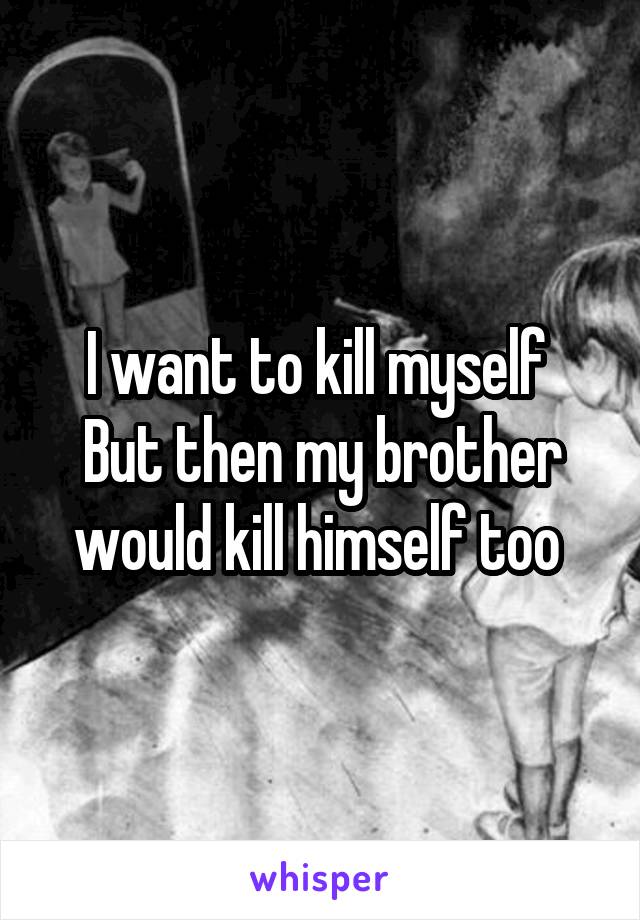 I want to kill myself 
But then my brother would kill himself too 