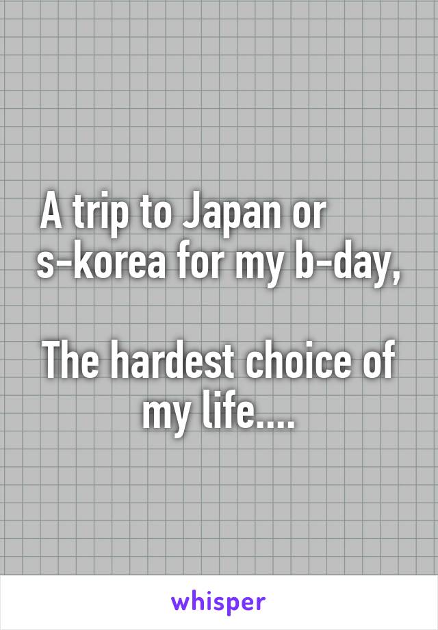 A trip to Japan or        s-korea for my b-day,

The hardest choice of my life....