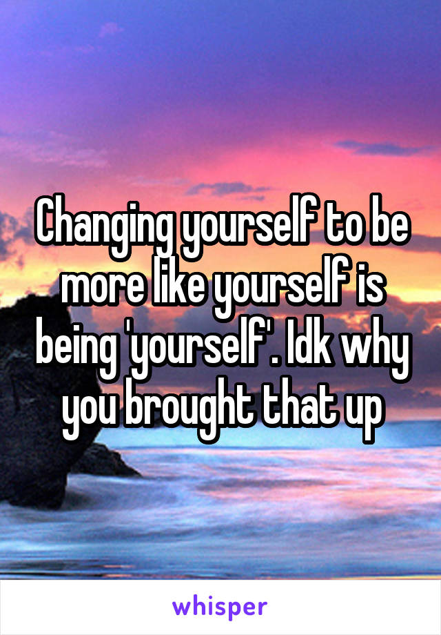 Changing yourself to be more like yourself is being 'yourself'. Idk why you brought that up