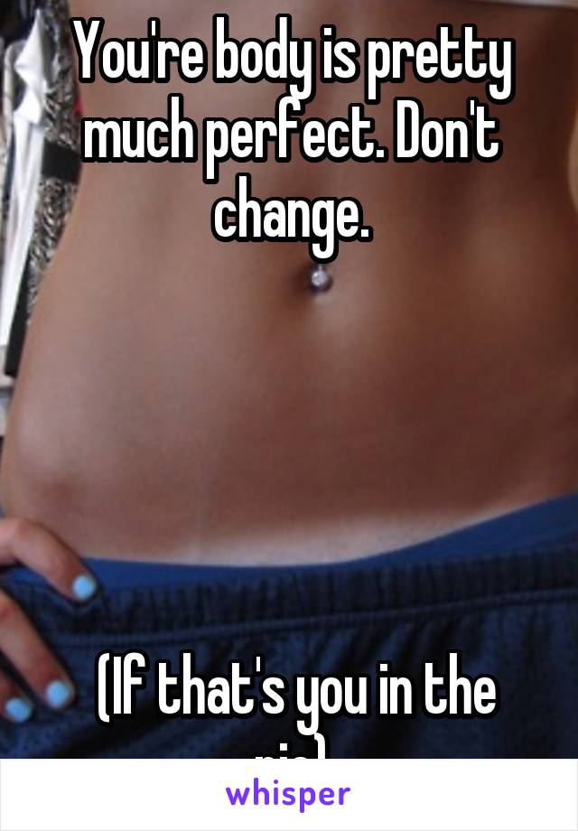 You're body is pretty much perfect. Don't change.





 (If that's you in the pic)
