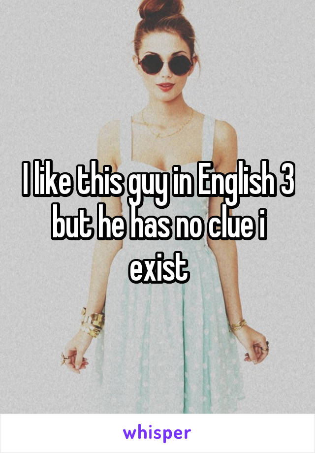 I like this guy in English 3 but he has no clue i exist