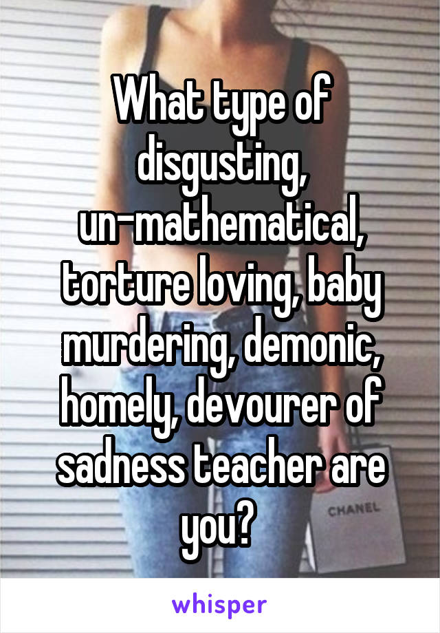 What type of disgusting, un-mathematical, torture loving, baby murdering, demonic, homely, devourer of sadness teacher are you? 
