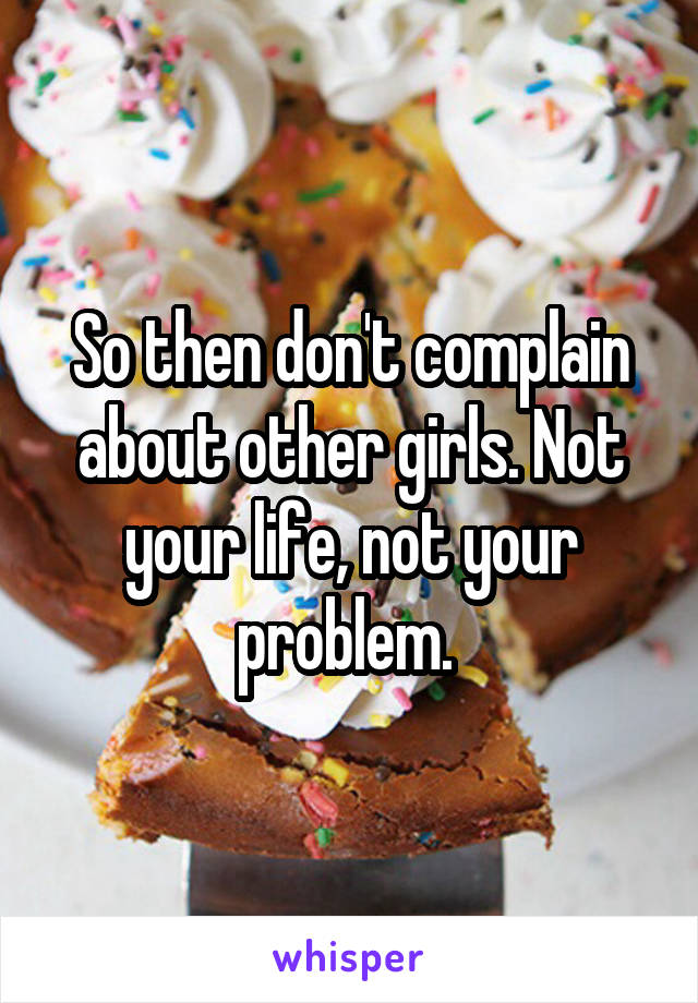 So then don't complain about other girls. Not your life, not your problem. 