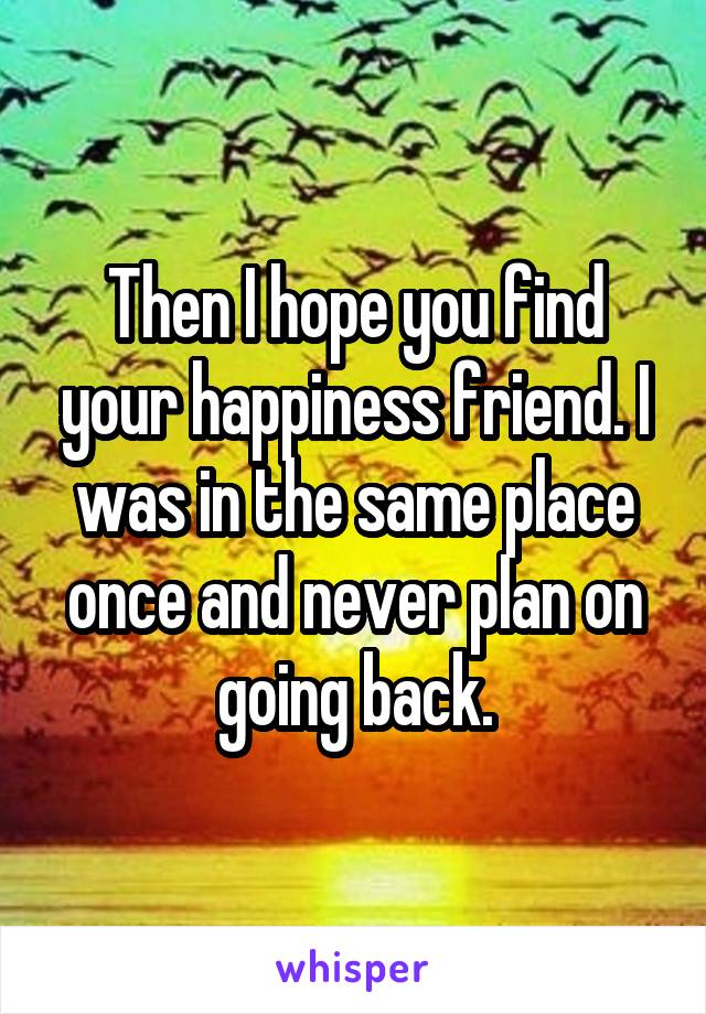 Then I hope you find your happiness friend. I was in the same place once and never plan on going back.