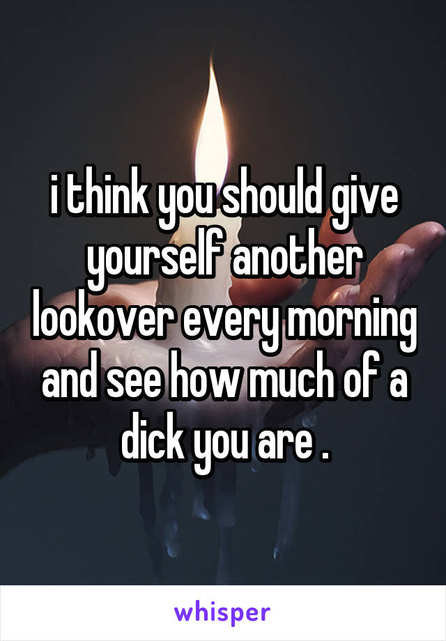 i think you should give yourself another lookover every morning and see how much of a dick you are .