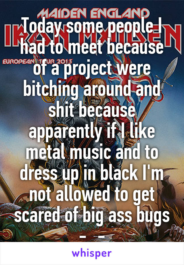 Today some people I had to meet because of a project were bitching around and shit because apparently if I like metal music and to dress up in black I'm not allowed to get scared of big ass bugs -_-