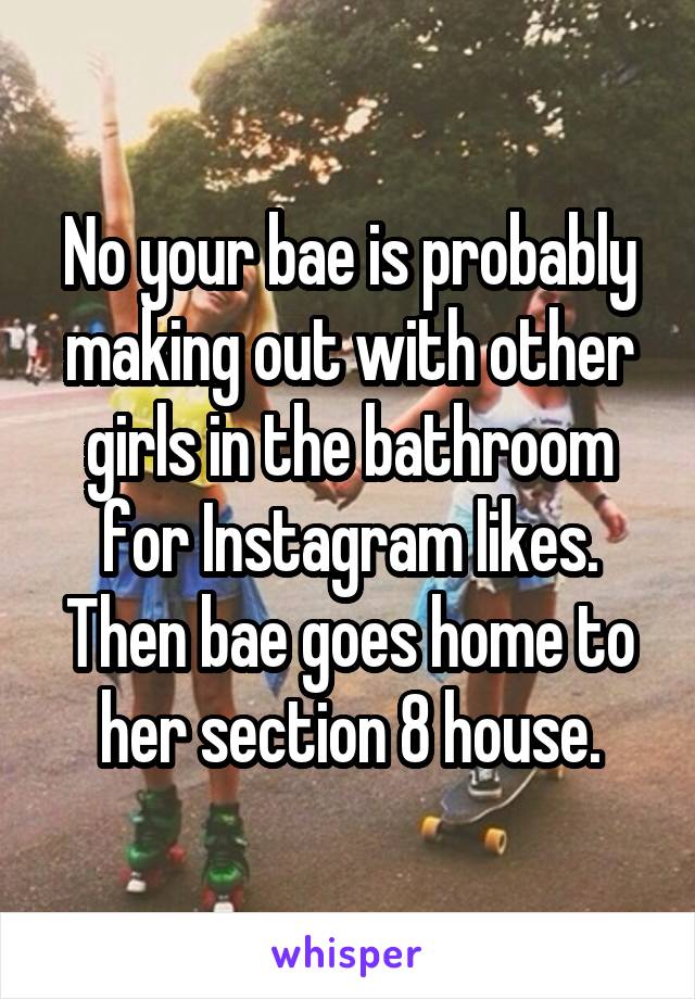 No your bae is probably making out with other girls in the bathroom for Instagram likes. Then bae goes home to her section 8 house.