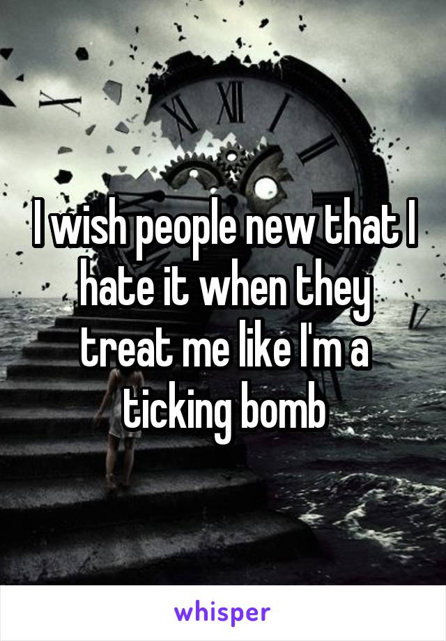 I wish people new that I hate it when they treat me like I'm a ticking bomb