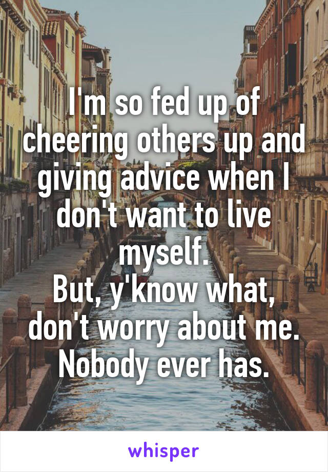 I'm so fed up of cheering others up and giving advice when I don't want to live myself.
But, y'know what, don't worry about me.
Nobody ever has.
