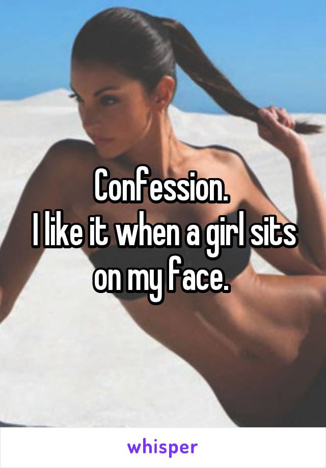 Confession. 
I like it when a girl sits on my face. 