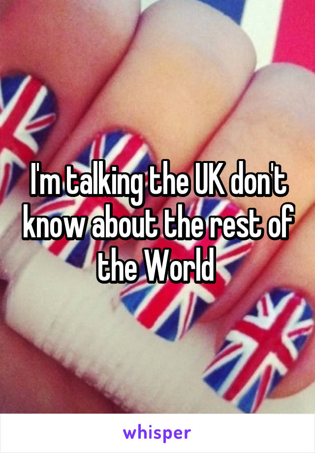 I'm talking the UK don't know about the rest of the World 