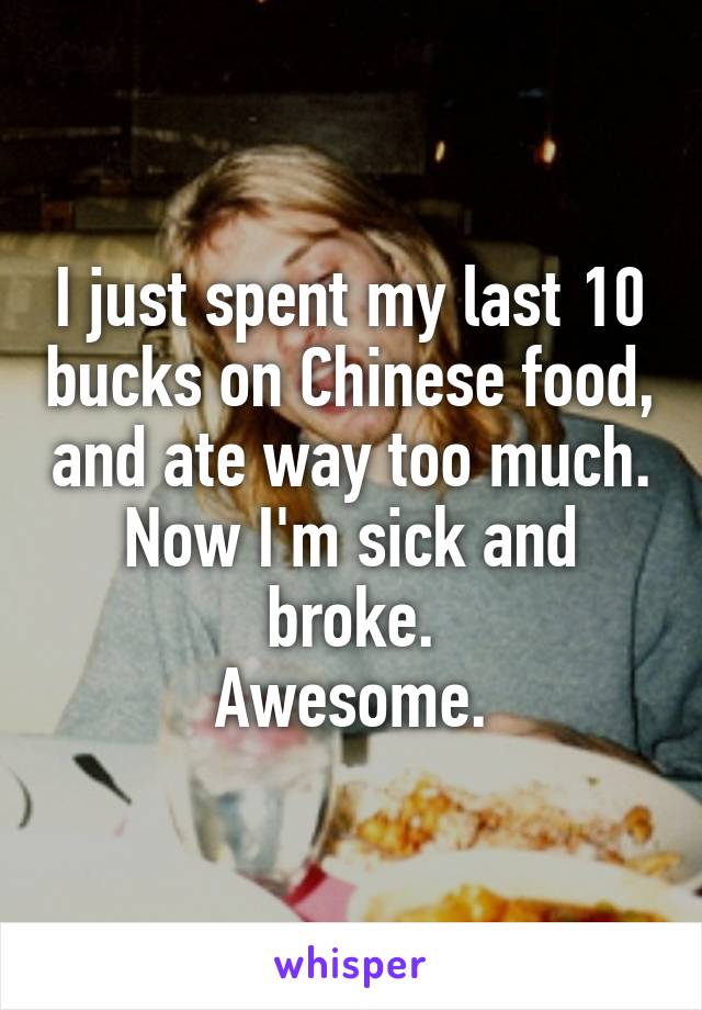 I just spent my last 10 bucks on Chinese food, and ate way too much.
Now I'm sick and broke.
Awesome.