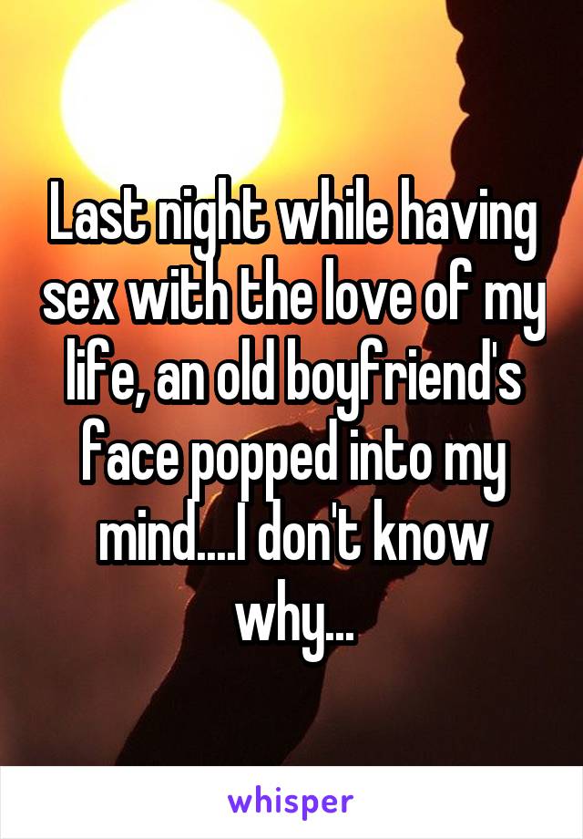 Last night while having sex with the love of my life, an old boyfriend's face popped into my mind....I don't know why...