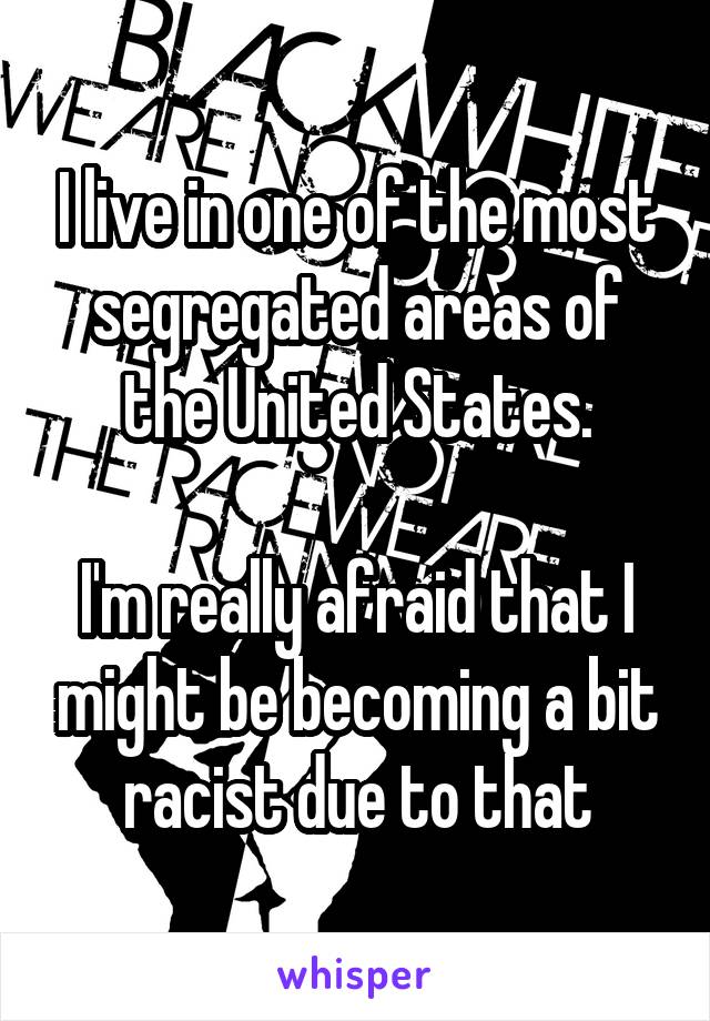 I live in one of the most segregated areas of the United States.

I'm really afraid that I might be becoming a bit racist due to that