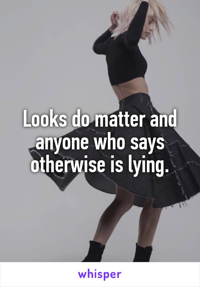 Looks do matter and anyone who says otherwise is lying.