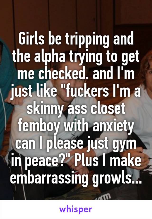 Girls be tripping and the alpha trying to get me checked. and I'm just like "fuckers I'm a skinny ass closet femboy with anxiety can I please just gym in peace?" Plus I make embarrassing growls...
