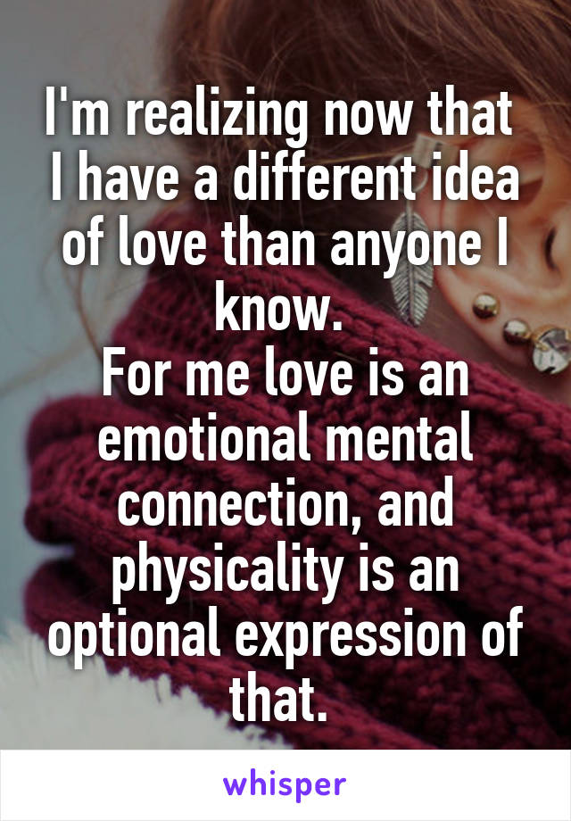 I'm realizing now that 
I have a different idea of love than anyone I know. 
For me love is an emotional mental connection, and physicality is an optional expression of that. 