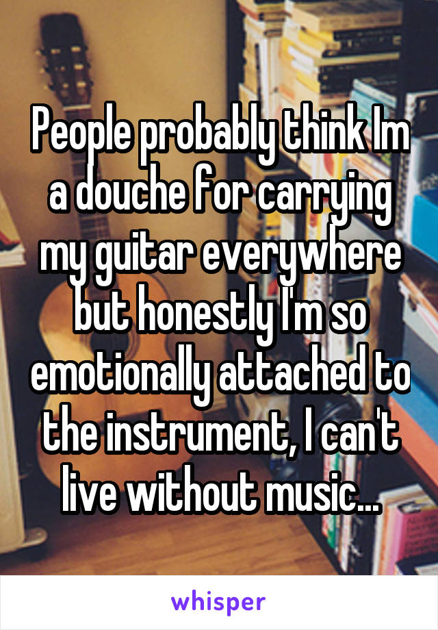 People probably think Im a douche for carrying my guitar everywhere but honestly I'm so emotionally attached to the instrument, I can't live without music...