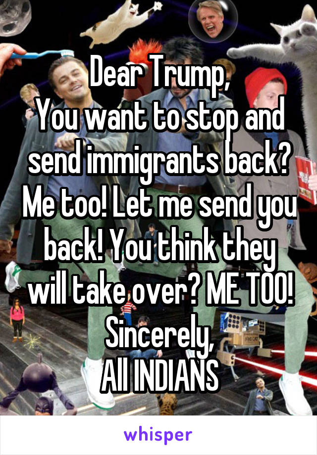 Dear Trump,
You want to stop and send immigrants back? Me too! Let me send you back! You think they will take over? ME TOO!
Sincerely,
All INDIANS