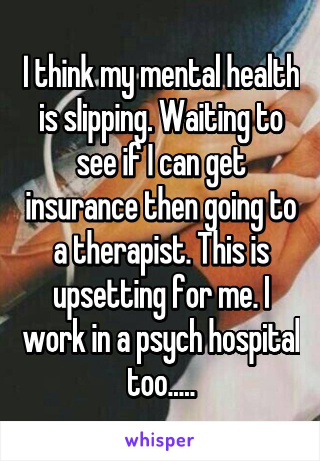 I think my mental health is slipping. Waiting to see if I can get insurance then going to a therapist. This is upsetting for me. I work in a psych hospital too.....