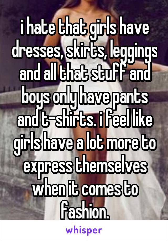 i hate that girls have dresses, skirts, leggings and all that stuff and boys only have pants and t-shirts. i feel like girls have a lot more to express themselves when it comes to fashion.