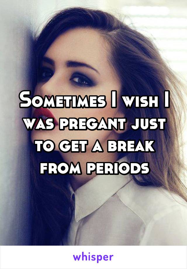 Sometimes I wish I was pregant just to get a break from periods
