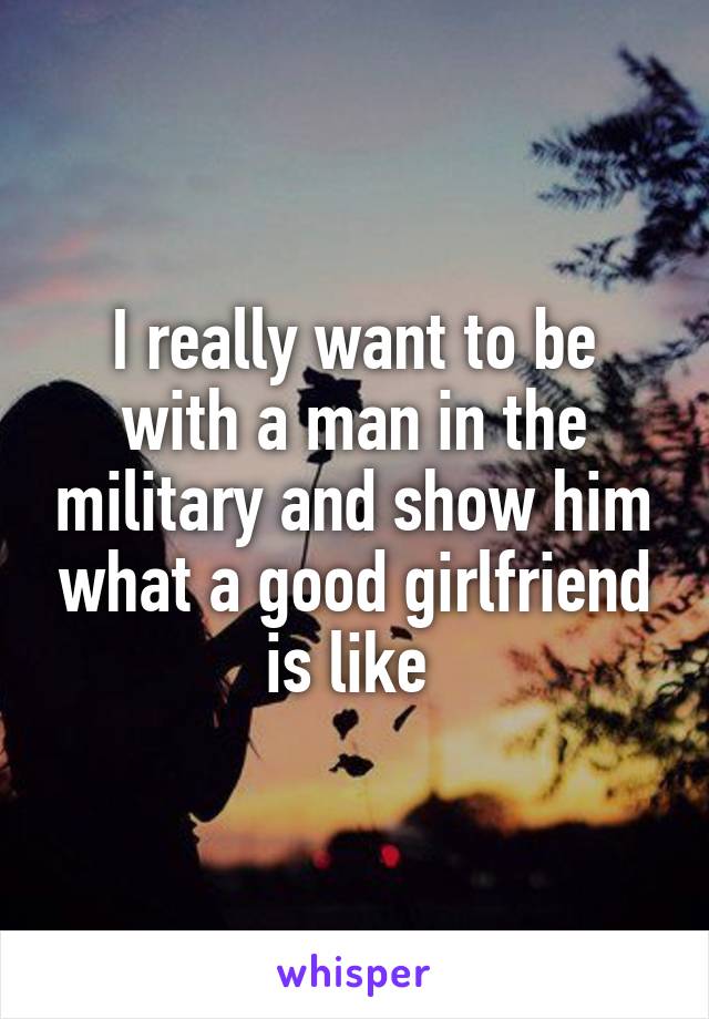 I really want to be with a man in the military and show him what a good girlfriend is like 