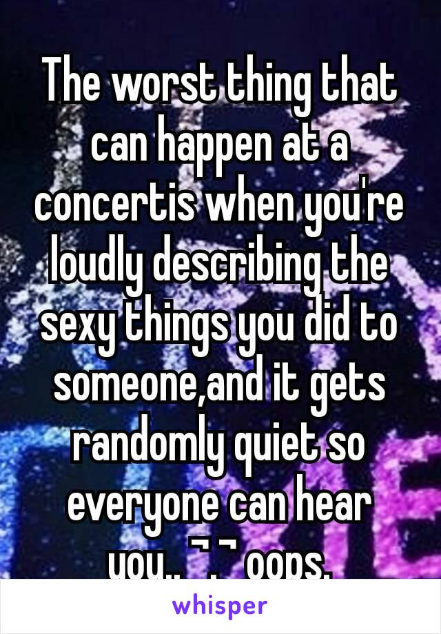 The worst thing that can happen at a concertis when you're loudly describing the sexy things you did to someone,and it gets randomly quiet so everyone can hear you.. ¬.¬ oops.