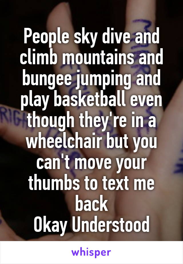 People sky dive and climb mountains and bungee jumping and play basketball even though they're in a wheelchair but you can't move your thumbs to text me back
Okay Understood