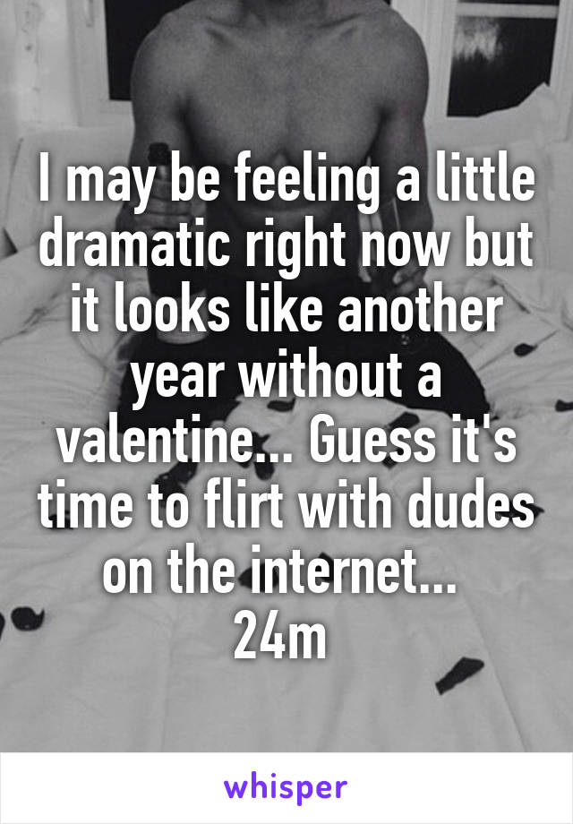I may be feeling a little dramatic right now but it looks like another year without a valentine... Guess it's time to flirt with dudes on the internet... 
24m 