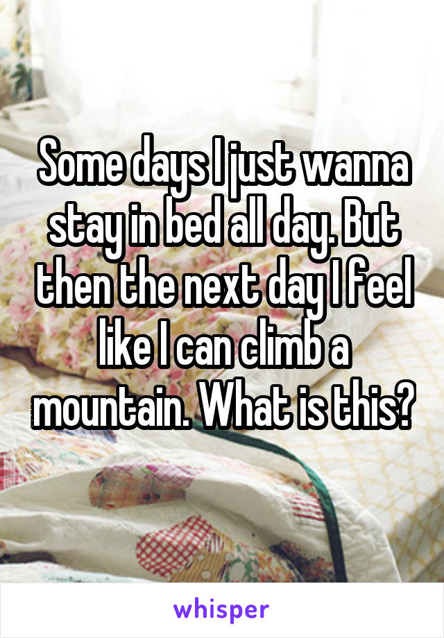 Some days I just wanna stay in bed all day. But then the next day I feel like I can climb a mountain. What is this? 