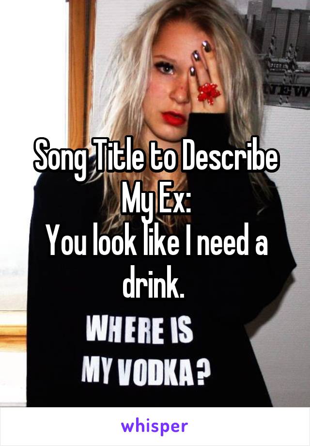 Song Title to Describe My Ex:
You look like I need a drink. 