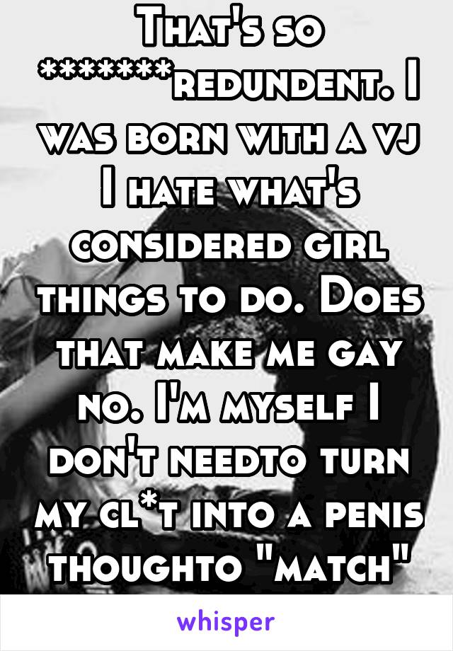 That's so *******redundent. I was born with a vj I hate what's considered girl things to do. Does that make me gay no. I'm myself I don't needto turn my cl*t into a penis thoughto "match" personality 