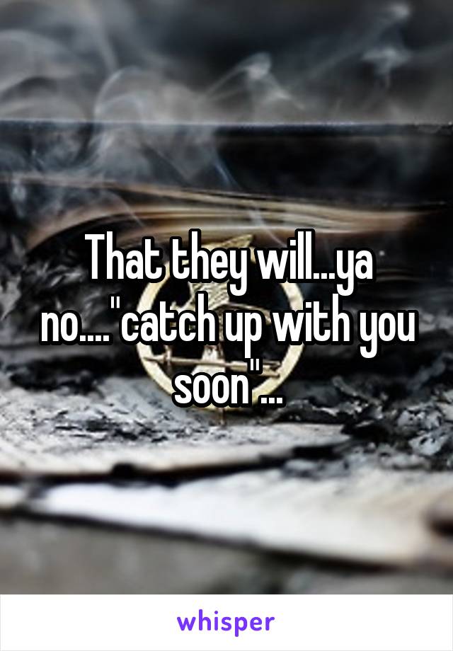 That they will...ya no...."catch up with you soon"...