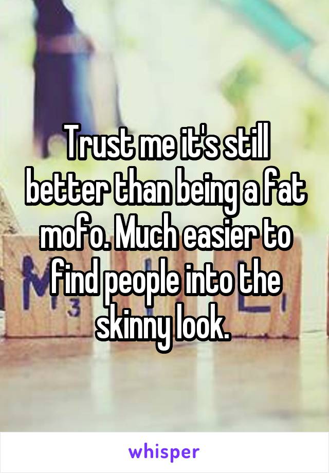 Trust me it's still better than being a fat mofo. Much easier to find people into the skinny look. 